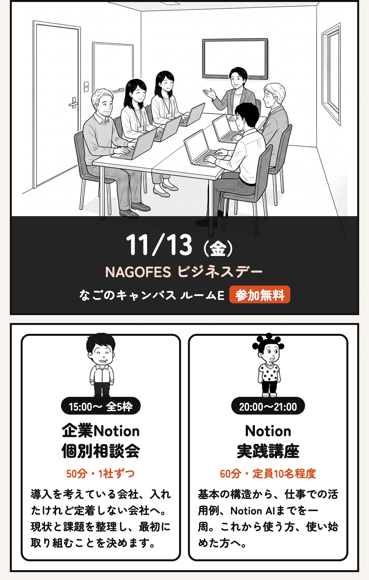 11/13（金） NAGOFES ビジネスデー なごのキャンパス ルームE参加無料 15:00〜 全5枠 企業Notion 個別相談会 50分・1社ずつ 導入を考えている会社、入れたけれど定着しない会社へ。現状と課題を整理し、最初に取り組むことを決めます。 20:00〜21:00 Notion 実践講座 60分・定員10名程度 基本の構造から、仕事での活用例、Notion AIまでを一周。これから使う方、使い始めた方へ。